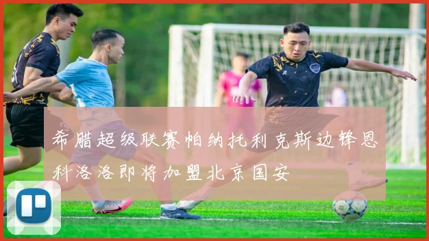 希腊超级联赛帕纳托利克斯边锋恩科洛洛即将加盟北京国安