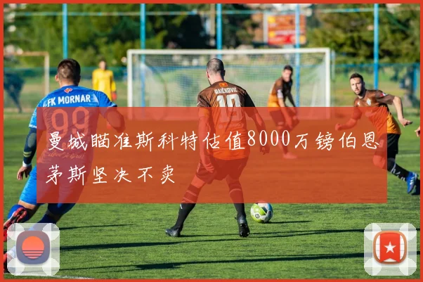 曼城瞄准斯科特估值8000万镑伯恩茅斯坚决不卖