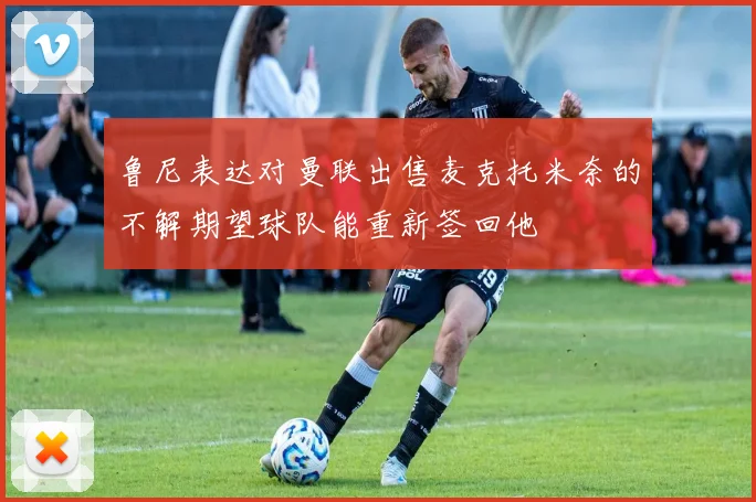 鲁尼表达对曼联出售麦克托米奈的不解期望球队能重新签回他