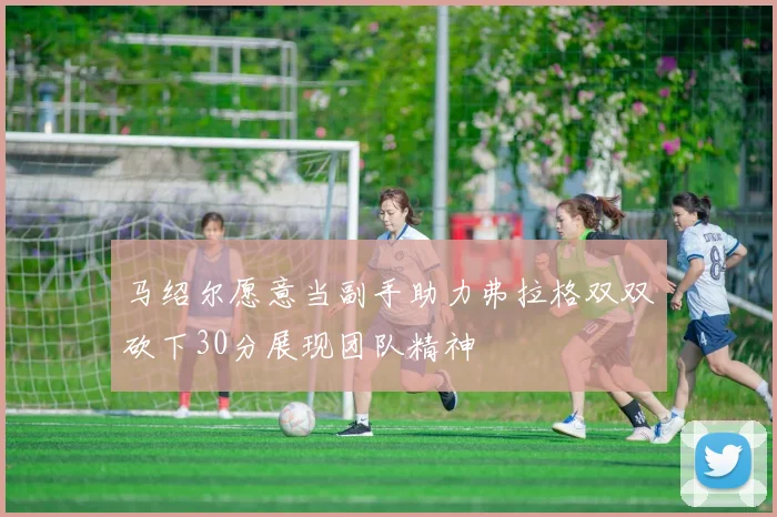 马绍尔愿意当副手助力弗拉格双双砍下30分展现团队精神