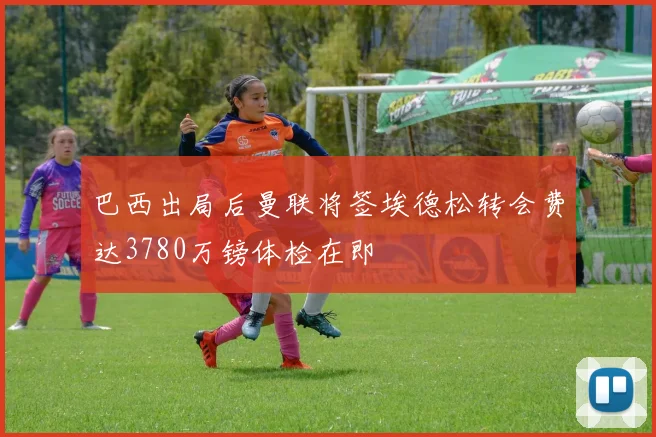 巴西出局后曼联将签埃德松转会费达3780万镑体检在即