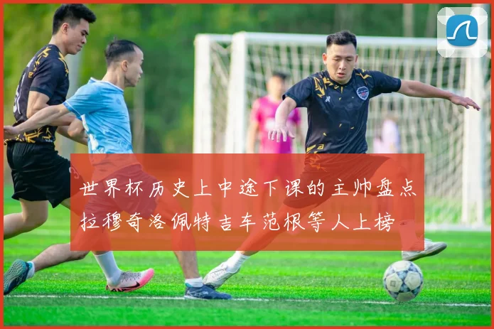 世界杯历史上中途下课的主帅盘点拉穆奇洛佩特吉车范根等人上榜