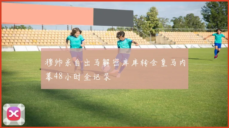 穆帅亲自出马解密库库转会皇马内幕48小时全记录