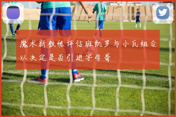 魔术新教练评估班凯罗与小瓦组合以决定是否引进字母哥