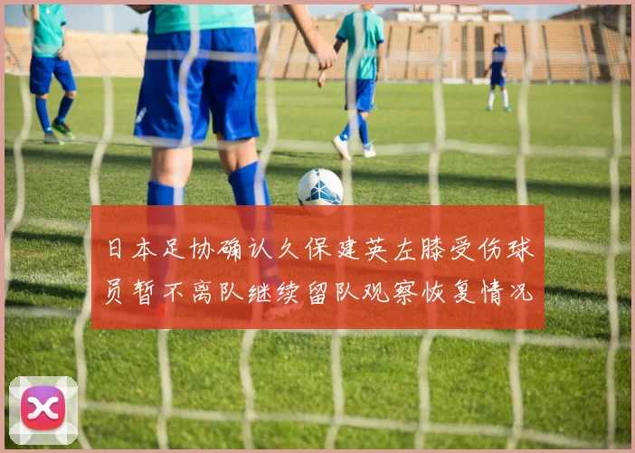 日本足协确认久保建英左膝受伤球员暂不离队继续留队观察恢复情况