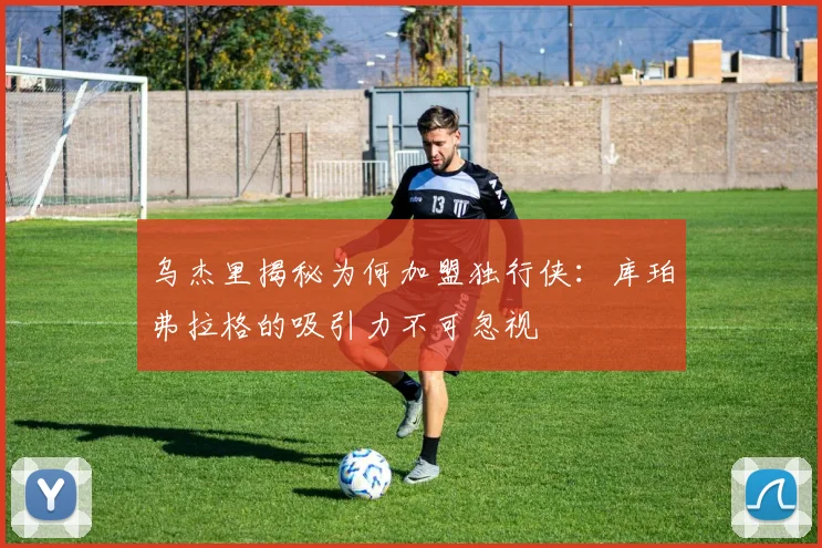 乌杰里揭秘为何加盟独行侠：库珀弗拉格的吸引力不可忽视