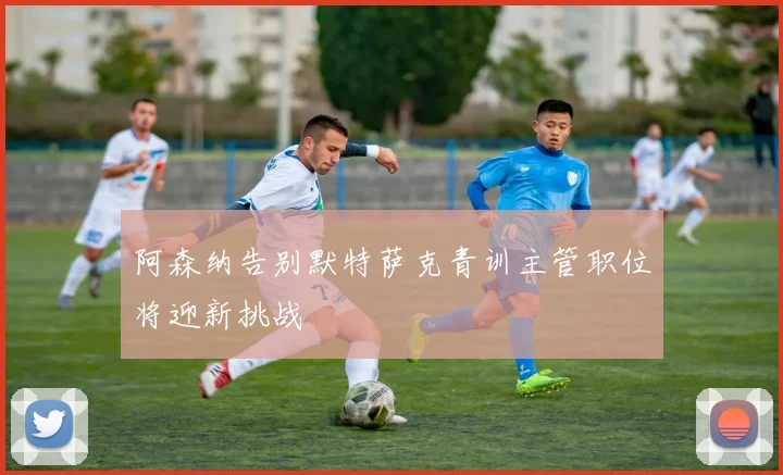 阿森纳告别默特萨克青训主管职位将迎新挑战