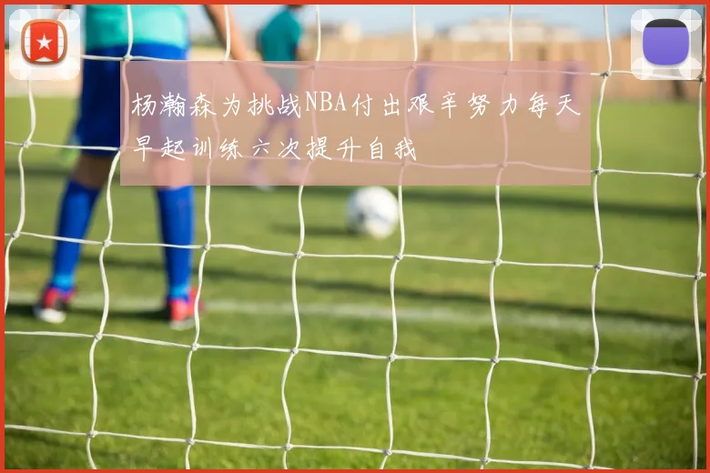杨瀚森为挑战NBA付出艰辛努力每天早起训练六次提升自我