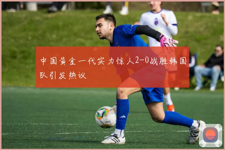 中国黄金一代实力惊人2-0战胜韩国队引发热议