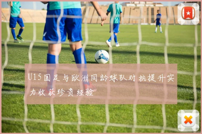 U15国足与欧洲同龄球队对抗提升实力收获珍贵经验