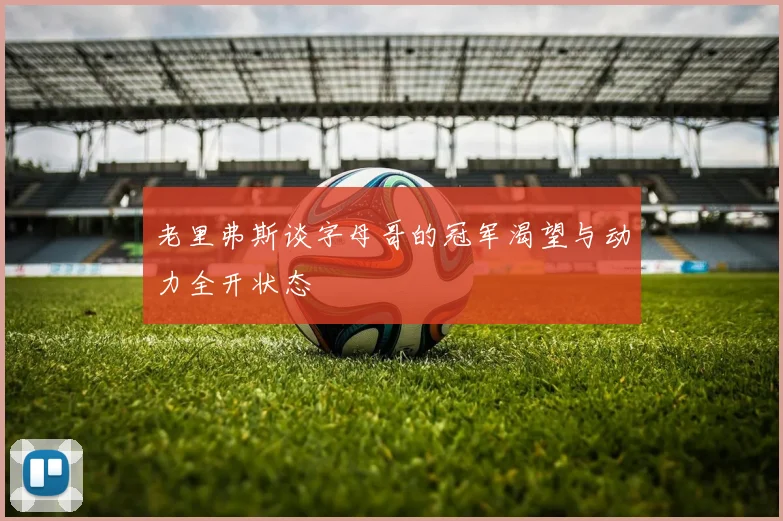 老里弗斯谈字母哥的冠军渴望与动力全开状态