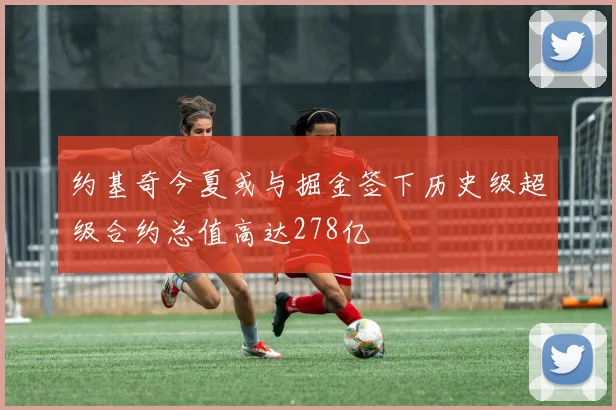 约基奇今夏或与掘金签下历史级超级合约总值高达278亿