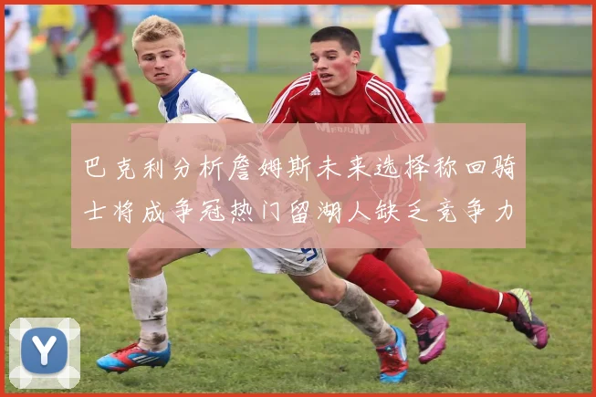 巴克利分析詹姆斯未来选择称回骑士将成争冠热门留湖人缺乏竞争力