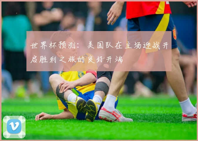 世界杯预测：美国队在主场迎战开启胜利之旅的良好开端