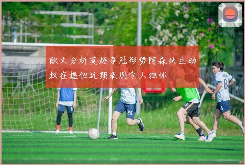 欧文分析英超争冠形势阿森纳主动权在握但近期表现令人担忧