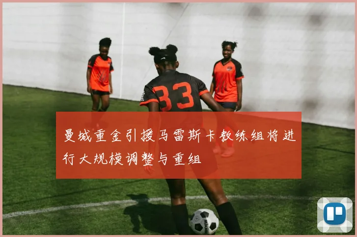 曼城重金引援马雷斯卡教练组将进行大规模调整与重组