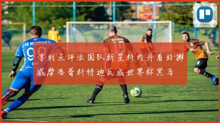 亨利点评法国队新星科内并看好挪威摩洛哥科特迪瓦成世界杯黑马
