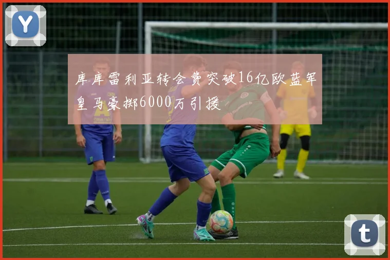 库库雷利亚转会费突破16亿欧蓝军皇马豪掷6000万引援