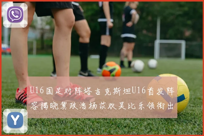 U16国足对阵塔吉克斯坦U16首发阵容揭晓冀政浩杨苡欢吴比乐领衔出战