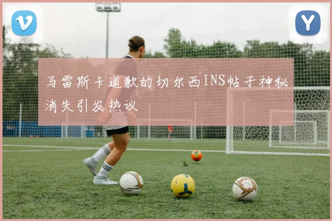 马雷斯卡道歉的切尔西INS帖子神秘消失引发热议