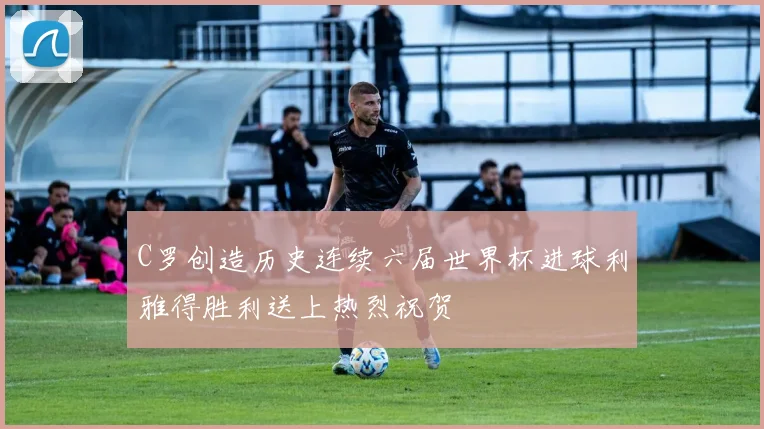 C罗创造历史连续六届世界杯进球利雅得胜利送上热烈祝贺