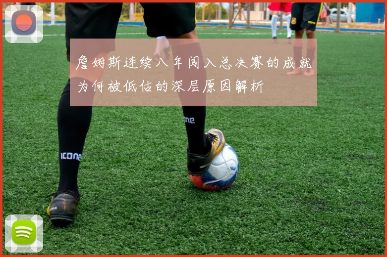 詹姆斯连续八年闯入总决赛的成就为何被低估的深层原因解析