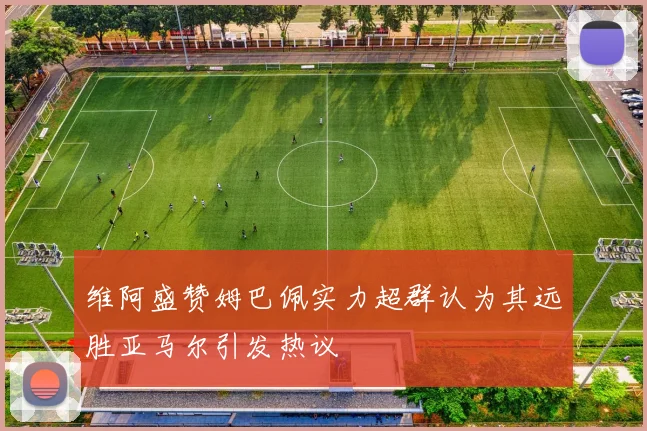 维阿盛赞姆巴佩实力超群认为其远胜亚马尔引发热议