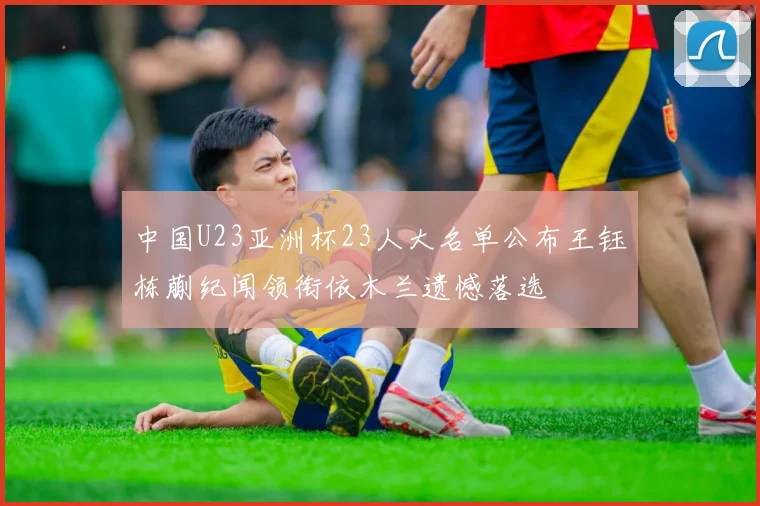 中国U23亚洲杯23人大名单公布王钰栋蒯纪闻领衔依木兰遗憾落选