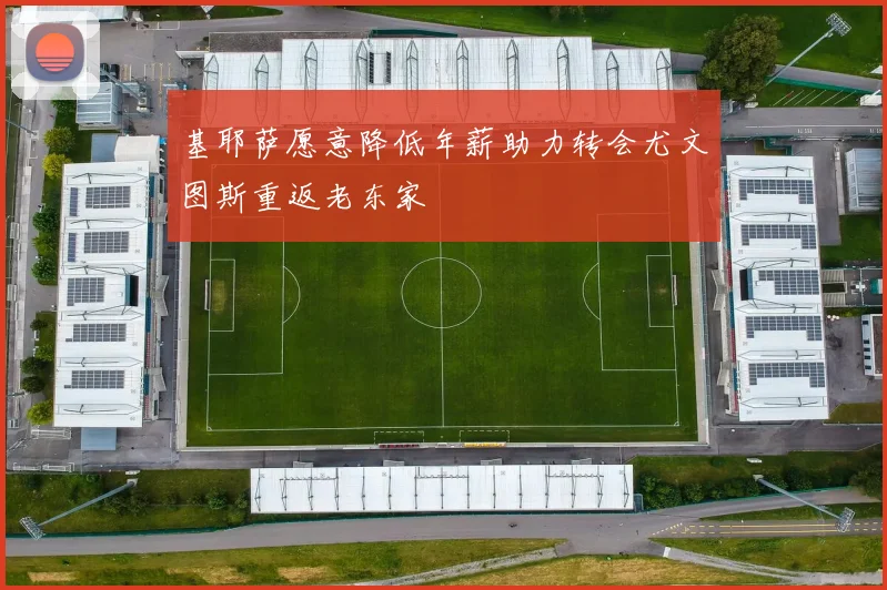 基耶萨愿意降低年薪助力转会尤文图斯重返老东家
